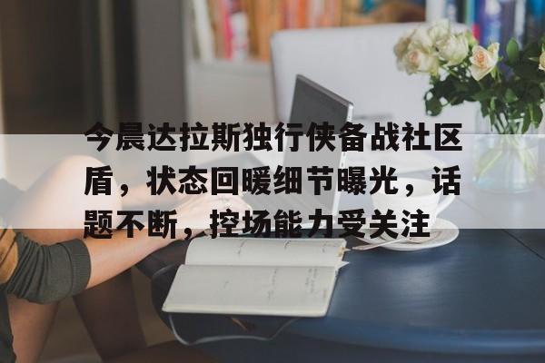 今晨达拉斯独行侠备战社区盾，状态回暖细节曝光，话题不断，控场能力受关注的简单介绍